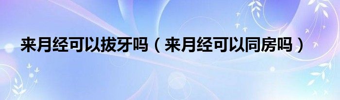 來月經(jīng)可以拔牙嗎（來月經(jīng)可以同房嗎）