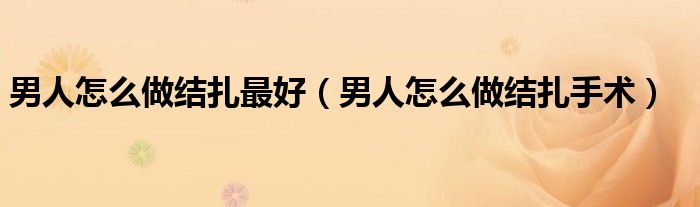 男人怎么做結扎最好（男人怎么做結扎手術）