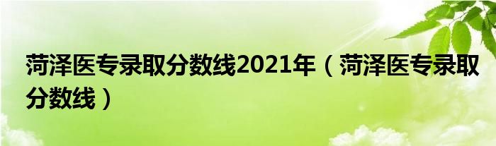 菏澤醫(yī)專錄取分數(shù)線2021年（菏澤醫(yī)專錄取分數(shù)線）