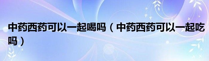 中藥西藥可以一起喝嗎（中藥西藥可以一起吃嗎）