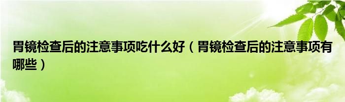 胃鏡檢查后的注意事項吃什么好（胃鏡檢查后的注意事項有哪些）