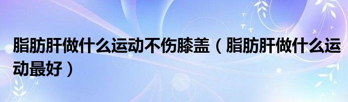 脂肪肝做什么運動不傷膝蓋（脂肪肝做什么運動最好）