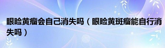 眼瞼黃瘤會自己消失嗎（眼瞼黃斑瘤能自行消失嗎）