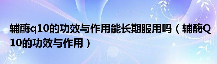 輔酶q10的功效與作用能長期服用嗎（輔酶Q10的功效與作用）