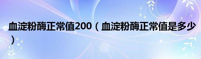 血淀粉酶正常值200（血淀粉酶正常值是多少）