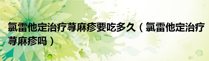 氯雷他定治療蕁麻疹要吃多久（氯雷他定治療蕁麻疹嗎）