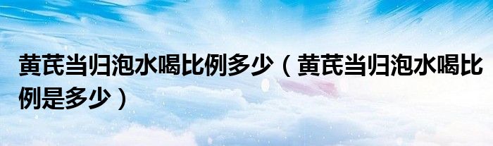 黃芪當歸泡水喝比例多少（黃芪當歸泡水喝比例是多少）