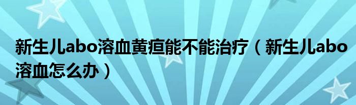 新生兒abo溶血黃疸能不能治療（新生兒abo溶血怎么辦）