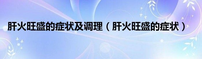 肝火旺盛的癥狀及調(diào)理（肝火旺盛的癥狀）