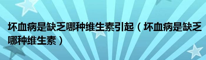 壞血病是缺乏哪種維生素引起（壞血病是缺乏哪種維生素）