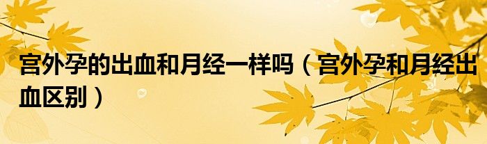 宮外孕的出血和月經(jīng)一樣嗎（宮外孕和月經(jīng)出血區(qū)別）