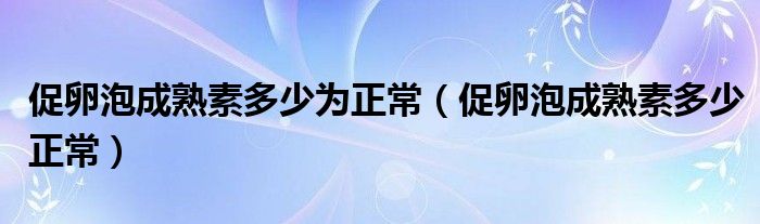 促卵泡成熟素多少為正常（促卵泡成熟素多少正常）