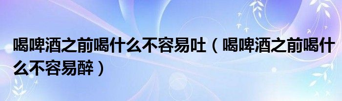 喝啤酒之前喝什么不容易吐（喝啤酒之前喝什么不容易醉）