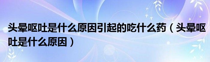 頭暈嘔吐是什么原因引起的吃什么藥（頭暈嘔吐是什么原因）