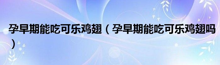 孕早期能吃可樂(lè)雞翅（孕早期能吃可樂(lè)雞翅嗎）