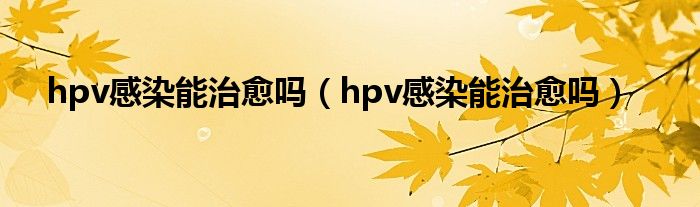 hpv感染能治愈嗎（hpv感染能治愈嗎）