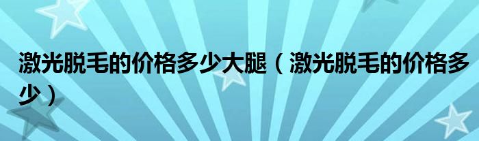 激光脫毛的價格多少大腿（激光脫毛的價格多少）