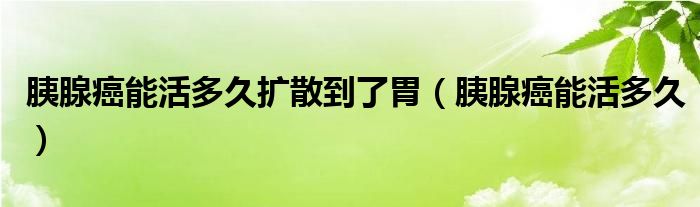 胰腺癌能活多久擴散到了胃（胰腺癌能活多久）