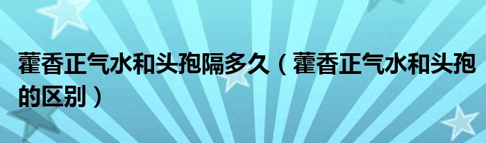 藿香正氣水和頭孢隔多久（藿香正氣水和頭孢的區(qū)別）