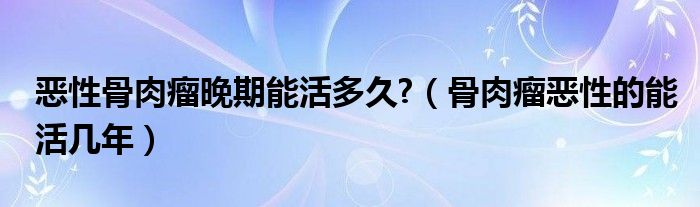 惡性骨肉瘤晚期能活多久?（骨肉瘤惡性的能活幾年）