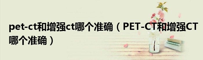 pet-ct和增強(qiáng)ct哪個(gè)準(zhǔn)確（PET-CT和增強(qiáng)CT哪個(gè)準(zhǔn)確）