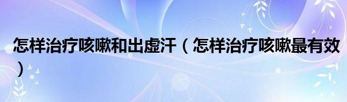 怎樣治療咳嗽和出虛汗（怎樣治療咳嗽最有效）