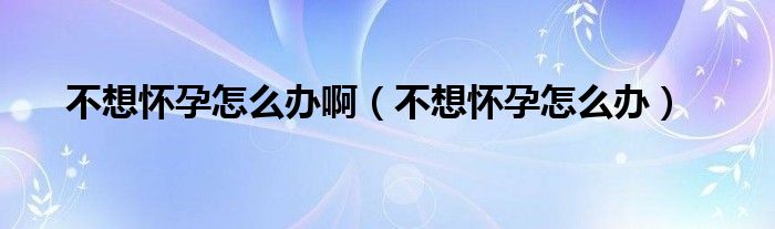 不想懷孕怎么辦?。ú幌霊言性趺崔k）