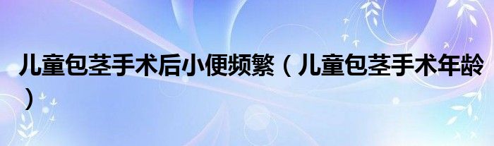 兒童包莖手術后小便頻繁（兒童包莖手術年齡）