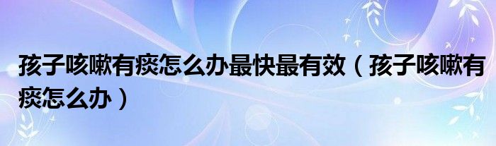 孩子咳嗽有痰怎么辦最快最有效（孩子咳嗽有痰怎么辦）