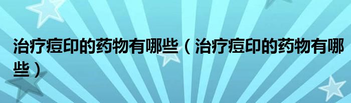 治療痘印的藥物有哪些（治療痘印的藥物有哪些）