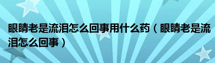 眼睛老是流淚怎么回事用什么藥（眼睛老是流淚怎么回事）