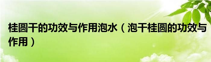 桂圓干的功效與作用泡水（泡干桂圓的功效與作用）