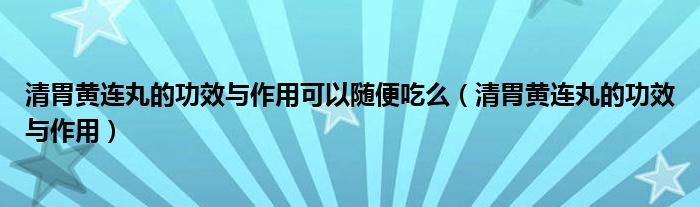 清胃黃連丸的功效與作用可以隨便吃么（清胃黃連丸的功效與作用）