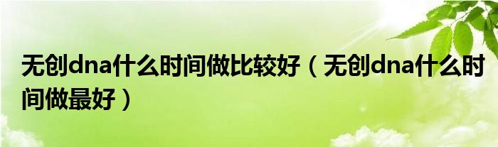 無(wú)創(chuàng)dna什么時(shí)間做比較好（無(wú)創(chuàng)dna什么時(shí)間做最好）