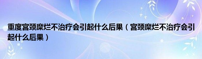 重度宮頸糜爛不治療會(huì)引起什么后果（宮頸糜爛不治療會(huì)引起什么后果）