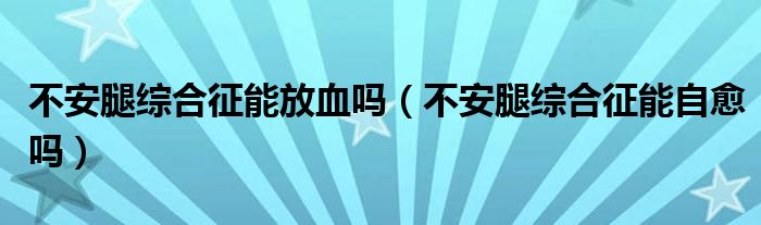 不安腿綜合征能放血嗎（不安腿綜合征能自愈嗎）