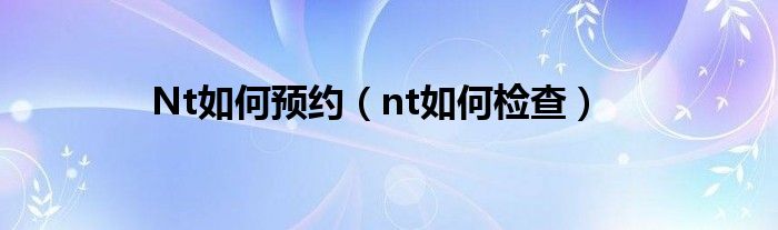 Nt如何預(yù)約（nt如何檢查）