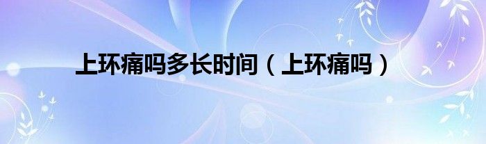 上環(huán)痛嗎多長(zhǎng)時(shí)間（上環(huán)痛嗎）