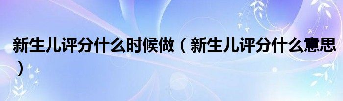 新生兒評(píng)分什么時(shí)候做（新生兒評(píng)分什么意思）