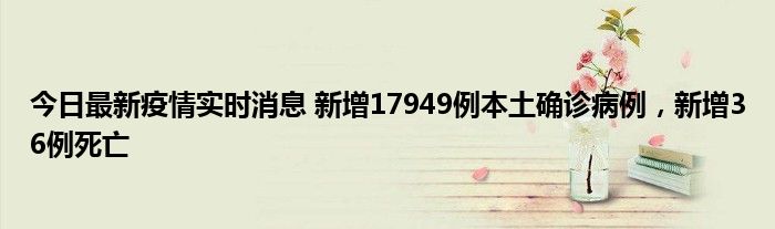 今日最新疫情實時消息 新增17949例本土確診病例，新增36例死亡