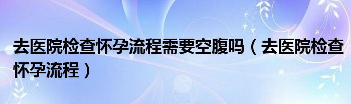 去醫(yī)院檢查懷孕流程需要空腹嗎（去醫(yī)院檢查懷孕流程）