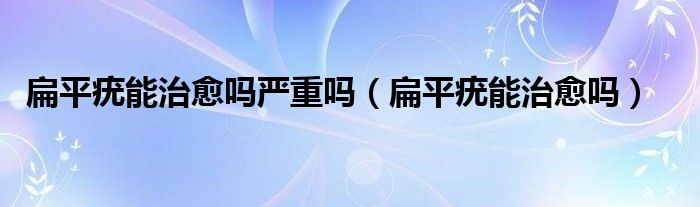 扁平疣能治愈嗎嚴重嗎（扁平疣能治愈嗎）