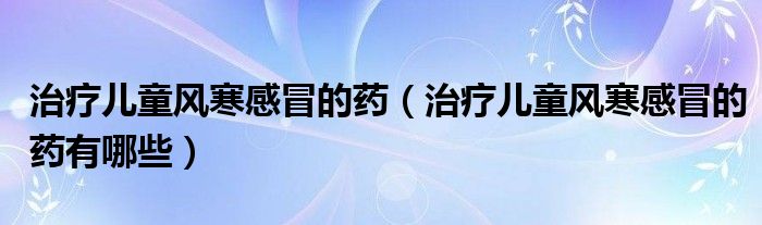 治療兒童風(fēng)寒感冒的藥（治療兒童風(fēng)寒感冒的藥有哪些）