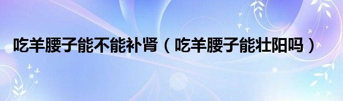 吃羊腰子能不能補腎（吃羊腰子能壯陽嗎）