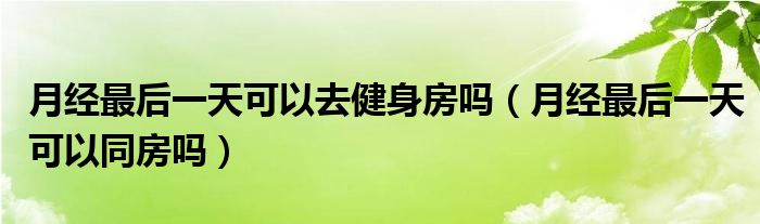 月經(jīng)最后一天可以去健身房嗎（月經(jīng)最后一天可以同房嗎）