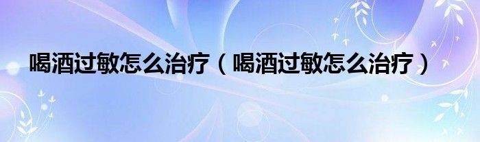 喝酒過敏怎么治療（喝酒過敏怎么治療）