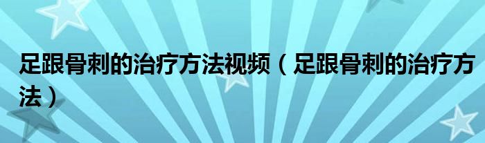 足跟骨刺的治療方法視頻（足跟骨刺的治療方法）