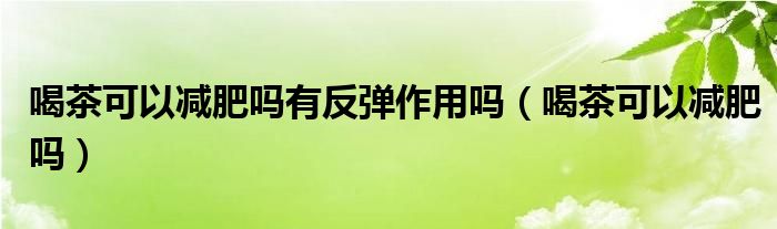 喝茶可以減肥嗎有反彈作用嗎（喝茶可以減肥嗎）