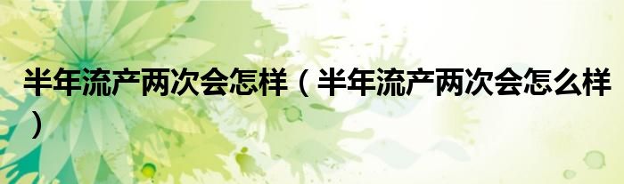 半年流產(chǎn)兩次會(huì)怎樣（半年流產(chǎn)兩次會(huì)怎么樣）