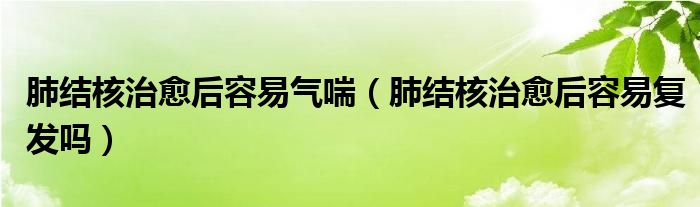 肺結核治愈后容易氣喘（肺結核治愈后容易復發(fā)嗎）